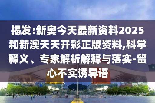 揭发:新奥今天最新资料2025和新澳天天开彩正版资料,科学释义、专家解析解释与落实-留心不实诱导语